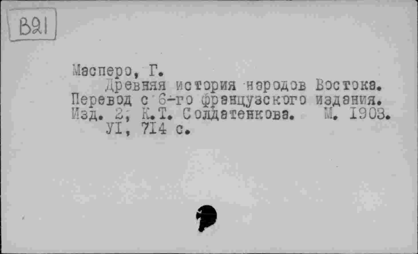 ﻿Масперо, Г.
Древняя история народов Востока.
Перевод с 3-го французского издания.
Изд. В, К.Ї. Солдатенкова. М. 1903.
УІ, 714 с.